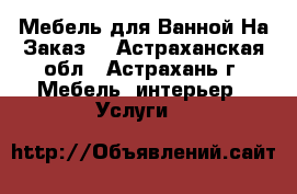Мебель для Ванной На Заказ  - Астраханская обл., Астрахань г. Мебель, интерьер » Услуги   